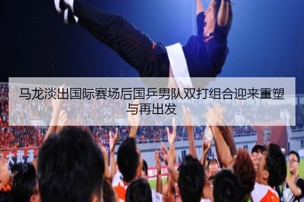 马龙淡出国际赛场后国乒男队双打组合迎来重塑与再出发